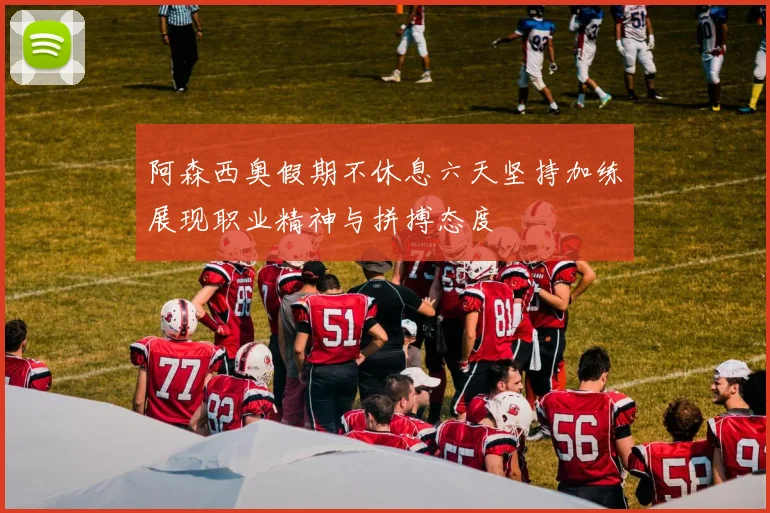 阿森西奥假期不休息六天坚持加练展现职业精神与拼搏态度