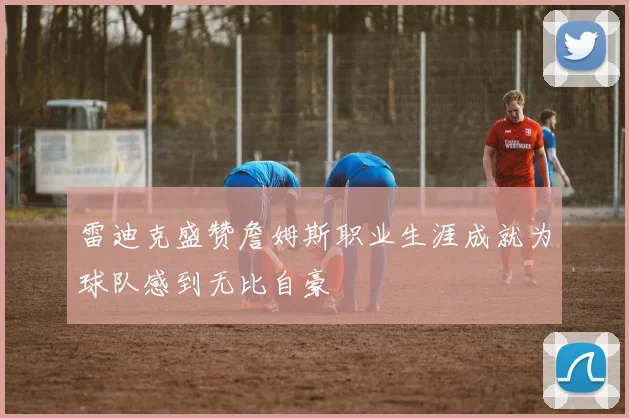雷迪克盛赞詹姆斯职业生涯成就为球队感到无比自豪