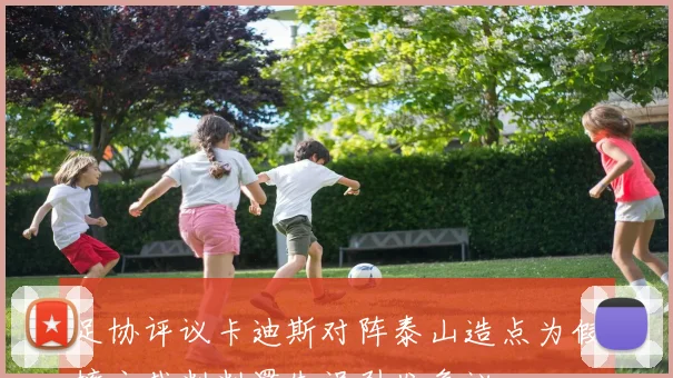 足协评议卡迪斯对阵泰山造点为假摔主裁判判罚失误引发争议