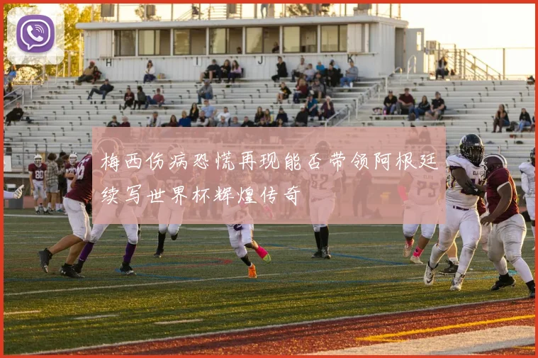 梅西伤病恐慌再现能否带领阿根廷续写世界杯辉煌传奇
