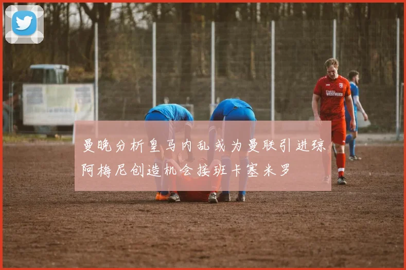 曼晚分析皇马内乱或为曼联引进琼阿梅尼创造机会接班卡塞米罗