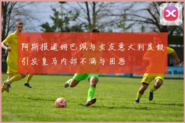 阿斯报道姆巴佩与女友意大利度假引发皇马内部不满与困惑