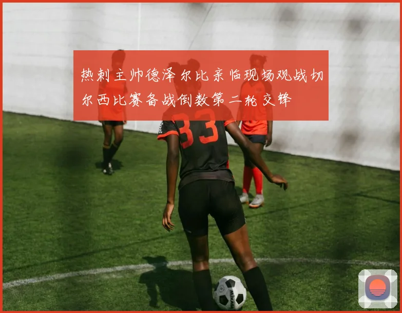 热刺主帅德泽尔比亲临现场观战切尔西比赛备战倒数第二轮交锋