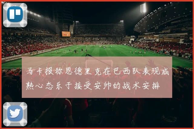 马卡报称恩德里克在巴西队表现成熟心态乐于接受安帅的战术安排