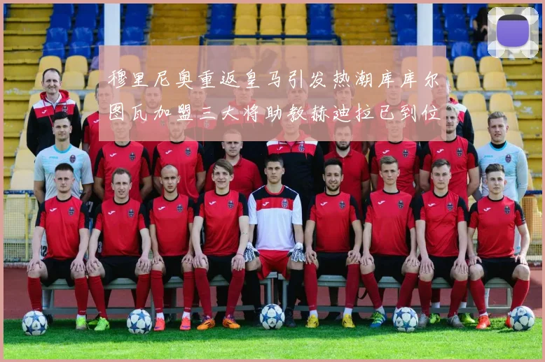 穆里尼奥重返皇马引发热潮库库尔图瓦加盟三大将助教赫迪拉已到位