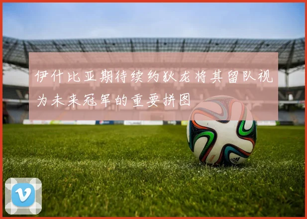伊什比亚期待续约狄龙将其留队视为未来冠军的重要拼图