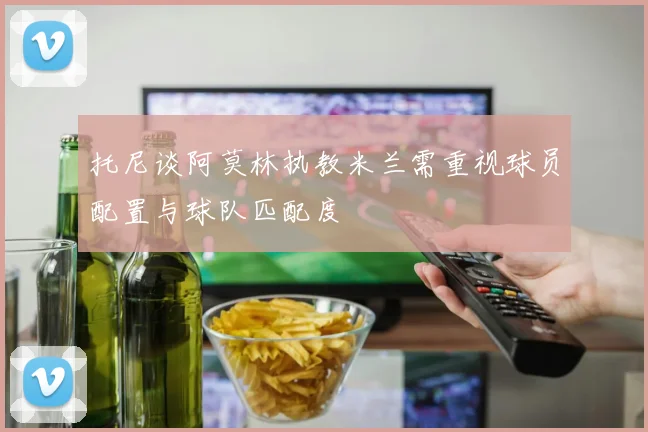 托尼谈阿莫林执教米兰需重视球员配置与球队匹配度
