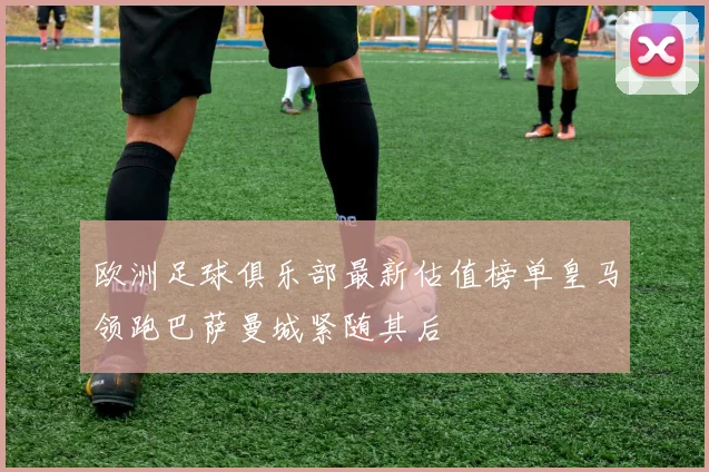 欧洲足球俱乐部最新估值榜单皇马领跑巴萨曼城紧随其后
